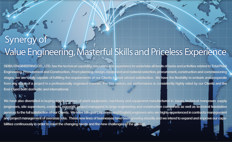 Synergy of
Value Engineering, Masterful Skills and Priceless Experience

SEIBU ENGINEERING CO., LTD. has the technical capability, resources and experience to undertake all levels of tasks and activities related to Total Plant Engineering, Procurement and Construction.  From planning, design, equipment and material selection, procurement, construction and commissioning stages, we are totally capable of fulfilling the requirements of our Clients to their utmost satisfaction.  We have the flexibility to embark and cooperate from any stage of a project in a professionally organized manner.  For this reason, our performance is consistently highly rated by our Clients and the End-Users both domestic and international.

We have also diversified in buying-agent services of plant equipment, machinery and equipment manufactured in Japan, technical manpower supply (engineers, site supervisors, contracts manager, project managers) to large engineering and construction companies as well as technical translation services to the full satisfaction of our Clients.  We have bilingual (Japanese and English) engineers who are highly experienced in contracts management and project management of overseas jobs.  These new lines of businesses have been growing steadily and we intend to expand and improve our capabilities continuously in order to meet the changing needs and the new challenges of the market.